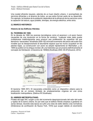 Título : Edificio Híbrido para Santa Cruz de la Sierra
Autor : Robson Ferronato
Asignatura : Proyecto de Grado
Carrera : Arquitectura Página 16 de 91
Una ciudad eficiente requiere, además de un buen diseño urbano, ir acompañado de
servicios eficientes y al alcance de todos, ya que estos forman parte de su desarrollo.
Por ejemplo, la limpieza de la población dependerá de la eficiencia de los servicios como
la captación de basura, agua potable, drenajes, de energía eléctrica, entre otros.
2.2 MARCO HISTORICO
Historia de los Edificios Híbridos
EL TEOREMA DE 1909:
En la década de 1880 los avances tecnológicos como el ascensor y el acero fueron
causantes de una revolución en la forma de construir. “cualquier solar dado pueda
multiplicarse indefinidamente para producir esa proliferación de superficie útil que
llamamos ‘rascacielos’”(Koolhaas 2004: 82) el brutal incremento del precio del suelo hizo
inviable que se desaprovechara el abundante espacio que los muros ocupaban en las
plantas bajas. La construcción con acero se adoptó rápidamente en Manhattan, y en
1909 se publicó en la antigua revista Life una historieta que anunciaría definitivamente el
concepto de hibridación: el teorema de 1909[3] (Koolhaas 2004: 85-87)(Guenot, 2012)
El teorema 1909 (NY): El rascacielos entendido como un dispositivo utópico para la
producción de un número ilimitado de emplazamientos vírgenes en una única
localización metropolitana. (Delirius NY,Koolhaas).
EL HIBRIDO METROPOLITANO:
Finales del siglo XIX, surgen a raíz del incremento desproporcionado del valor del suelo
y rigidez de la trama urbana. Es por esto que el edificio hibrido empieza a gestarse en
zonas densas. Durante esta época se sufre una crisis de estilo debido a las normativas
(Ordenanza de zonificación de Nueva York. 1916) que surgen debido al crecimiento
 
