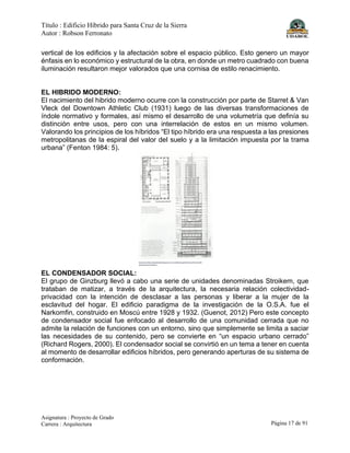Título : Edificio Híbrido para Santa Cruz de la Sierra
Autor : Robson Ferronato
Asignatura : Proyecto de Grado
Carrera : Arquitectura Página 17 de 91
vertical de los edificios y la afectación sobre el espacio público. Esto genero un mayor
énfasis en lo económico y estructural de la obra, en donde un metro cuadrado con buena
iluminación resultaron mejor valorados que una cornisa de estilo renacimiento.
EL HIBRIDO MODERNO:
El nacimiento del hibrido moderno ocurre con la construcción por parte de Starret & Van
Vleck del Downtown Athletic Club (1931) luego de las diversas transformaciones de
índole normativo y formales, así mismo el desarrollo de una volumetría que definía su
distinción entre usos, pero con una interrelación de estos en un mismo volumen.
Valorando los principios de los híbridos “El tipo híbrido era una respuesta a las presiones
metropolitanas de la espiral del valor del suelo y a la limitación impuesta por la trama
urbana” (Fenton 1984: 5).
EL CONDENSADOR SOCIAL:
El grupo de Ginzburg llevó a cabo una serie de unidades denominadas Stroikem, que
trataban de matizar, a través de la arquitectura, la necesaria relación colectividad-
privacidad con la intención de desclasar a las personas y liberar a la mujer de la
esclavitud del hogar. El edificio paradigma de la investigación de la O.S.A. fue el
Narkomfin, construido en Moscú entre 1928 y 1932. (Guenot, 2012) Pero este concepto
de condensador social fue enfocado al desarrollo de una comunidad cerrada que no
admite la relación de funciones con un entorno, sino que simplemente se limita a saciar
las necesidades de su contenido, pero se convierte en “un espacio urbano cerrado”
(Richard Rogers, 2000). El condensador social se convirtió en un tema a tener en cuenta
al momento de desarrollar edificios híbridos, pero generando aperturas de su sistema de
conformación.
 