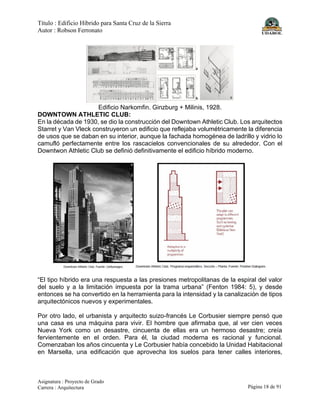 Título : Edificio Híbrido para Santa Cruz de la Sierra
Autor : Robson Ferronato
Asignatura : Proyecto de Grado
Carrera : Arquitectura Página 18 de 91
Edificio Narkomfin. Ginzburg + Milinis, 1928.
DOWNTOWN ATHLETIC CLUB:
En la década de 1930, se dio la construcción del Downtown Athletic Club. Los arquitectos
Starret y Van Vleck construyeron un edificio que reflejaba volumétricamente la diferencia
de usos que se daban en su interior, aunque la fachada homogénea de ladrillo y vidrio lo
camufló perfectamente entre los rascacielos convencionales de su alrededor. Con el
Downtwon Athletic Club se definió definitivamente el edificio híbrido moderno.
“El tipo híbrido era una respuesta a las presiones metropolitanas de la espiral del valor
del suelo y a la limitación impuesta por la trama urbana” (Fenton 1984: 5), y desde
entonces se ha convertido en la herramienta para la intensidad y la canalización de tipos
arquitectónicos nuevos y experimentales.
Por otro lado, el urbanista y arquitecto suizo-francés Le Corbusier siempre pensó que
una casa es una máquina para vivir. El hombre que afirmaba que, al ver cien veces
Nueva York como un desastre, cincuenta de ellas era un hermoso desastre; creía
fervientemente en el orden. Para él, la ciudad moderna es racional y funcional.
Comenzaban los años cincuenta y Le Corbusier había concebido la Unidad Habitacional
en Marsella, una edificación que aprovecha los suelos para tener calles interiores,
 