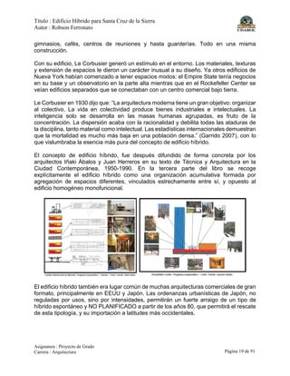 Título : Edificio Híbrido para Santa Cruz de la Sierra
Autor : Robson Ferronato
Asignatura : Proyecto de Grado
Carrera : Arquitectura Página 19 de 91
gimnasios, cafés, centros de reuniones y hasta guarderías. Todo en una misma
construcción.
Con su edificio, Le Corbusier generó un estímulo en el entorno. Los materiales, texturas
y extensión de espacios le dieron un carácter inusual a su diseño. Ya otros edificios de
Nueva York habían comenzado a tener espacios mixtos: el Empire State tenía negocios
en su base y un observatorio en la parte alta mientras que en el Rockefeller Center se
veían edificios separados que se conectaban con un centro comercial bajo tierra.
Le Corbusier en 1930 dijo que: “La arquitectura moderna tiene un gran objetivo: organizar
al colectivo. La vida en colectividad produce bienes industriales e intelectuales. La
inteligencia solo se desarrolla en las masas humanas agrupadas, es fruto de la
concentración. La dispersión acaba con la racionalidad y debilita todas las ataduras de
la disciplina, tanto material como intelectual. Las estadísticas internacionales demuestran
que la mortalidad es mucho más baja en una población densa.” (Garrido 2007), con lo
que vislumbraba la esencia más pura del concepto de edificio híbrido.
El concepto de edificio híbrido, fue después difundido de forma concreta por los
arquitectos Iñaki Ábalos y Juan Herreros en su texto de Técnica y Arquitectura en la
Ciudad Contemporánea, 1950-1990. En la tercera parte del libro se recoge
explícitamente el edificio híbrido como una organización acumulativa formada por
agregación de espacios diferentes, vinculados estrechamente entre sí, y opuesto al
edificio homogéneo monofuncional.
El edificio híbrido también era lugar común de muchas arquitecturas comerciales de gran
formato, principalmente en EEUU y Japón. Las ordenanzas urbanísticas de Japón, no
reguladas por usos, sino por intensidades, permitirán un fuerte arraigo de un tipo de
híbrido espontáneo y NO PLANIFICADO a partir de los años 80, que permitirá el rescate
de esta tipología, y su importación a latitudes más occidentales.
 
