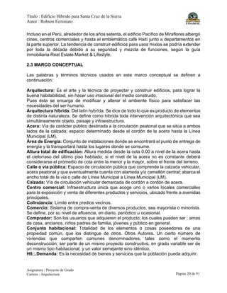 Título : Edificio Híbrido para Santa Cruz de la Sierra
Autor : Robson Ferronato
Asignatura : Proyecto de Grado
Carrera : Arquitectura Página 20 de 91
Incluso en el Perú, alrededor de los años setenta, el edificio Pacífico de Miraflores albergó
cines, centros comerciales y hasta el emblemático café Haití junto a departamentos en
la parte superior. La tendencia de construir edificios para usos mixtos se podría extender
por toda la década debido a su seguridad y mezcla de funciones, según la guía
inmobiliaria Real Estate Market & Lifestyle.
2.3 MARCO CONCEPTUAL
Las palabras y términos técnicos usados en este marco conceptual se definen a
continuación:
Arquitectura: Es el arte y la técnica de proyectar y construir edificios, para lograr la
buena habitabilidad, sin hacer uso irracional del medio construido.
Pues ésta se encarga de modificar y alterar el ambiente físico para satisfacer las
necesidades del ser humano.
Arquitectura híbrida: Del latín hybrĭda. Se dice de todo lo que es producto de elementos
de distinta naturaleza. Se define como híbrida toda intervención arquitectónica que sea
simultáneamente objeto, paisaje y infraestructura.
Acera: Vía de carácter público destinada a la circulación peatonal que se sitúa a ambos
lados de la calzada; espacio determinado desde el cordón de la acera hasta la Línea
Municipal (LM).
Área de Energía: Conjunto de instalaciones donde se encontrará el punto de entrega de
energía y la transportará hasta los lugares donde se consume.
Altura total de edificación: Altura medida desde la cota 0.00 a nivel de la acera hasta
el cielorraso del último piso habitado; si el nivel de la acera no es constante deberá
considerarse el promedio de cota entre la menor y la mayor, sobre el frente del terreno.
Calle o vía pública: Espacio de circulación pública que comprende la calzada vehicular,
acera peatonal y que eventualmente cuenta con alameda y/o camellón central; abarca el
ancho total de la vía o calle de Línea Municipal a Línea Municipal (LM).
Calzada: Vía de circulación vehicular demarcada de cordón a cordón de acera.
Centro comercial: Infraestructura única que acoge uno o varios locales comerciales
para la exposición y venta de diferentes productos y servicios, ubicado frente a avenidas
principales.
Colindancia: Límite entre predios vecinos.
Comercio: Sistema de compra-venta de diversos productos, sea mayorista o minorista.
Se define, por su nivel de afluencia, en diario, periódico u ocasional.
Comprador: Son los usuarios que adquieren el producto, los cuales pueden ser : amas
de casa, ancianos, niños padres de familia, jóvenes y público en general.
Conjunto habitacional: Totalidad de los elementos o cosas poseedores de una
propiedad común, que los distingue de otros. Otros Autores. Un cierto número de
viviendas que comparten comunes denominadores, tales como el momento
deconstrucción, ser parte de un mismo proyecto constructivo, en grado variable ser de
un mismo tipo habitacional, y un valor semejante sino idéntico.
H8;..Demanda: Es la necesidad de bienes y servicios que la población pueda adquirir.
 