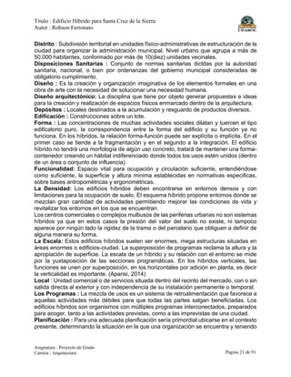 Título : Edificio Híbrido para Santa Cruz de la Sierra
Autor : Robson Ferronato
Asignatura : Proyecto de Grado
Carrera : Arquitectura Página 21 de 91
Distrito : Subdivisión territorial en unidades físico-administrativas de estructuración de la
ciudad para organizar la administración municipal. Nivel urbano que agrupa a más de
50.000 habitantes, conformado por más de 10(diez) unidades vecinales.
Disposiciones Sanitarias : Conjunto de normas sanitarias dictdas por la autoridad
sanitaria, nacional, o bien por ordenanzas del gobierno municipal consideradas de
obligatorio cumplimiento.
Diseño : Es la creación y organización imaginativa de los elementos formales en una
obra de arte con la necesidad de solucionar una necesidad humana.
Diseño arquitectónico: La disciplina que tiene por objeto generar propuestas e ideas
para la creación y realización de espacios físicos enmarcado dentro de la arquitectura.
Depósitos : Locales destinados a la acumulación y resguardo de productos diversos.
Edificación : Construcciones sobre un lote.
Forma : Las concentraciones de muchas actividades sociales dilatan y tuercen el tipo
edificatorio puro, la correspondencia entre la forma del edificio y su función ya no
funciona. En los híbridos, la relación forma-función puede ser explícita o implícita. En el
primer caso se tiende a la fragmentación y en el segundo a la integración. El edificio
híbrido no tendrá una morfología de algún uso concreto, tratará de mantener una forma-
contenedor creando un hábitat indiferenciado donde todos los usos estén unidos (dentro
de un área o conjunto de influencia).
Funcionalidad: Espacio vital para ocupación y circulación suficiente, entendiéndose
como suficiente, la superficie y altura minima establecidas en normativas especificas,
sobre bases antropométricas y ergonométricas.
La Densidad: Los edificios híbridos deben encontrarse en entornos densos y con
limitaciones para la ocupación de suelo. El esquema híbrido propone entornos donde se
mezclan gran cantidad de actividades permitiendo mejorar las condiciones de vida y
revitalizar los entornos en los que se encuentran.
Los centros comerciales o complejos multiusos de las periferias urbanas no son sistemas
híbridos ya que en estos casos la presión del valor del suelo no existe, ni tampoco
aparece por ningún lado la rigidez de la trama o del parcelario que obliguen a definir de
alguna manera su forma.
La Escala: Estos edificios híbridos suelen ser enormes, mega estructuras situadas en
áreas enormes o edificios-ciudad. La superposición de programas reclama la altura y la
apropiación de superficie. La escala de un híbrido y su relación con el entorno se mide
por la yuxtaposición de las secciones programáticas. En los híbridos verticales, las
funciones se unen por superposición, en los horizontales por adición en planta, es decir
la verticalidad es importante. (Aparisi, 2014)
Local : Unidad comercial o de servicios situada dentro del recinto del mercado, con o sin
salida directa al exterior y con independencia de su instalación permanente o temporal.
Los Programas : La mezcla de usos es un sistema de retroalimentación que favorece a
aquellas actividades más débiles para que todas las partes salgan beneficiadas. Los
edificios híbridos son organismos con múltiples programas interconectados, preparados
para acoger, tanto a las actividades previstas, como a las imprevistas de una ciudad.
Planificación : Para una adecuada planificación sería primordial ubicarse en el contexto
presente, determinando la situación en la que una organización se encuentra y teniendo
 