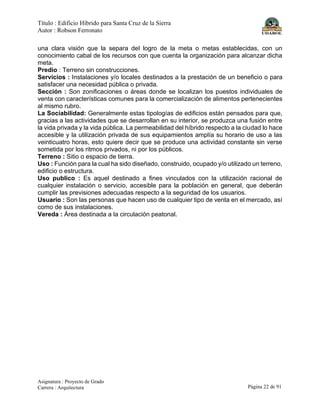 Título : Edificio Híbrido para Santa Cruz de la Sierra
Autor : Robson Ferronato
Asignatura : Proyecto de Grado
Carrera : Arquitectura Página 22 de 91
una clara visión que la separa del logro de la meta o metas establecidas, con un
conocimiento cabal de los recursos con que cuenta la organización para alcanzar dicha
meta.
Predio : Terreno sin construcciones.
Servicios : Instalaciones y/o locales destinados a la prestación de un beneficio o para
satisfacer una necesidad pública o privada.
Sección : Son zonificaciones o áreas donde se localizan los puestos individuales de
venta con características comunes para la comercialización de alimentos pertenecientes
al mismo rubro.
La Sociabilidad: Generalmente estas tipologías de edificios están pensados para que,
gracias a las actividades que se desarrollan en su interior, se produzca una fusión entre
la vida privada y la vida pública. La permeabilidad del híbrido respecto a la ciudad lo hace
accesible y la utilización privada de sus equipamientos amplía su horario de uso a las
veinticuatro horas, esto quiere decir que se produce una actividad constante sin verse
sometida por los ritmos privados, ni por los públicos.
Terreno : Sitio o espacio de tierra.
Uso : Función para la cual ha sido diseñado, construido, ocupado y/o utilizado un terreno,
edificio o estructura.
Uso publico : Es aquel destinado a fines vinculados con la utilización racional de
cualquier instalación o servicio, accesible para la población en general, que deberán
cumplir las previsiones adecuadas respecto a la seguridad de los usuarios.
Usuario : Son las personas que hacen uso de cualquier tipo de venta en el mercado, así
como de sus instalaciones.
Vereda : Área destinada a la circulación peatonal.
 