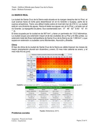 Título : Edificio Híbrido para Santa Cruz de la Sierra
Autor : Robson Ferronato
Asignatura : Proyecto de Grado
Carrera : Arquitectura Página 23 de 91
2.4 MARCO REAL
La ciudad de Santa Cruz de la Sierra está situada en la margen derecha del río Piraí, el
cual avanza hacia el norte para desembocar en el río Grande o Guapay, parte de la
cuenca amazónica. Tiene una altitud media sobre el nivel del mar de 416 m. La ciudad
está en una divisoria de aguas. Hacia el oeste sus aguas van al río Piraí, y al este van al
río Grande. La topografía es plana. Sus coordenadas son: 17°48′02″S 63°10′41
″O.
El área ocupada por la ciudad es de 567 km², y tiene un perímetro de 110,2 kilómetros.
La ciudad ocupa una extensión mayor al de las ciudades de La Paz y El Alto juntas. La
extensión total del Área metropolitana de Santa Cruz de la Sierra es de 1.590 km², o que
supera en extensión a ciudades como Montevideo, Asunción y Brasilia.
Clima
El tipo de clima de la ciudad de Santa Cruz de la Sierra es cálido tropical; los meses de
mayor precipitación pluvial son diciembre y enero. El mes más caliente es enero, y el
mes más frío es junio.
FUENTE: boliviacontact.com (2011). «Las Misiones de Chiquitos». Consultado el 15 de agosto de 2011
Fuente: (Wetterdienst, 2017).
Problemas sociales
 