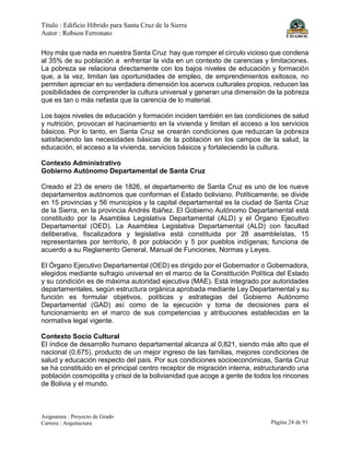 Título : Edificio Híbrido para Santa Cruz de la Sierra
Autor : Robson Ferronato
Asignatura : Proyecto de Grado
Carrera : Arquitectura Página 24 de 91
Hoy más que nada en nuestra Santa Cruz hay que romper el círculo vicioso que condena
al 35% de su población a enfrentar la vida en un contexto de carencias y limitaciones.
La pobreza se relaciona directamente con los bajos niveles de educación y formación
que, a la vez, limitan las oportunidades de empleo, de emprendimientos exitosos, no
permiten apreciar en su verdadera dimensión los acervos culturales propios, reducen las
posibilidades de comprender la cultura universal y generan una dimensión de la pobreza
que es tan o más nefasta que la carencia de lo material.
Los bajos niveles de educación y formación inciden también en las condiciones de salud
y nutrición, provocan el hacinamiento en la vivienda y limitan el acceso a los servicios
básicos. Por lo tanto, en Santa Cruz se crearán condiciones que reduzcan la pobreza
satisfaciendo las necesidades básicas de la población en los campos de la salud, la
educación, el acceso a la vivienda, servicios básicos y fortaleciendo la cultura.
Contexto Administrativo
Gobierno Autónomo Departamental de Santa Cruz
Creado el 23 de enero de 1826, el departamento de Santa Cruz es uno de los nueve
departamentos autónomos que conforman el Estado boliviano. Políticamente, se divide
en 15 provincias y 56 municipios y la capital departamental es la ciudad de Santa Cruz
de la Sierra, en la provincia Andrés Ibáñez. El Gobierno Autónomo Departamental está
constituido por la Asamblea Legislativa Departamental (ALD) y el Órgano Ejecutivo
Departamental (OED). La Asamblea Legislativa Departamental (ALD) con facultad
deliberativa, fiscalizadora y legislativa está constituida por 28 asambleístas, 15
representantes por territorio, 8 por población y 5 por pueblos indígenas; funciona de
acuerdo a su Reglamento General, Manual de Funciones, Normas y Leyes.
El Órgano Ejecutivo Departamental (OED) es dirigido por el Gobernador o Gobernadora,
elegidos mediante sufragio universal en el marco de la Constitución Política del Estado
y su condición es de máxima autoridad ejecutiva (MAE). Está integrado por autoridades
departamentales, según estructura orgánica aprobada mediante Ley Departamental y su
función es formular objetivos, políticas y estrategias del Gobierno Autónomo
Departamental (GAD) así como de la ejecución y toma de decisiones para el
funcionamiento en el marco de sus competencias y atribuciones establecidas en la
normativa legal vigente.
Contexto Socio Cultural
El índice de desarrollo humano departamental alcanza al 0,821, siendo más alto que el
nacional (0,675), producto de un mejor ingreso de las familias, mejores condiciones de
salud y educación respecto del país. Por sus condiciones socioeconómicas, Santa Cruz
se ha constituido en el principal centro receptor de migración interna, estructurando una
población cosmopolita y crisol de la bolivianidad que acoge a gente de todos los rincones
de Bolivia y el mundo.
 