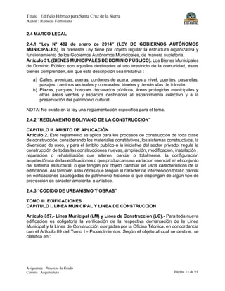 Título : Edificio Híbrido para Santa Cruz de la Sierra
Autor : Robson Ferronato
Asignatura : Proyecto de Grado
Carrera : Arquitectura Página 25 de 91
2.4 MARCO LEGAL
2.4.1 “Ley Nº 482 de enero de 2014” (LEY DE GOBIERNOS AUTÓNOMOS
MUNICIPALES), la presente Ley tiene por objeto regular la estructura organizativa y
funcionamiento de los Gobiernos Autónomos Municipales, de manera supletoria.
Artículo 31. (BIENES MUNICIPALES DE DOMINIO PÚBLICO). Los Bienes Municipales
de Dominio Público son aquellos destinados al uso irrestricto de la comunidad, estos
bienes comprenden, sin que esta descripción sea limitativa :
a) Calles, avenidas, aceras, cordones de acera, pasos a nivel, puentes, pasarelas,
pasajes, caminos vecinales y comunales, túneles y demás vías de tránsito.
b) Plazas, parques, bosques declarados públicos, áreas protegidas municipales y
otras áreas verdes y espacios destinados al esparcimiento colectivo y a la
preservación del patrimonio cultural.
NOTA: No existe en la ley una reglamentación especifica para el tema.
2.4.2 “REGLAMENTO BOLIVIANO DE LA CONSTRUCCION”
CAPITULO II. AMBITO DE APLICACIÓN
Articulo 2. Este reglamento se aplica para los procesos de construcción de toda clase
de construcción, considerando los materiales constitutivos, los sistemas constructivos, la
diversidad de usos, y para el ámbito publico o la iniciativa del sector privado, regula la
construcción de todas las construcciones nuevas, ampliación, modificación, instalación ,
reparación o rehabilitación que alteren, parcial o totalmente, la configuración
arquitectónica de las edificaciones o que produzcan una variacion esencial en el conjunto
del sistema estructural, o que tengan por objeto cambiar los usos caracteristicos de la
edificación. Asi también a las obras que tengan el carácter de intervención total o parcial
en edificaciones catalogadas de patrimonio histórico o que dispongan de algún tipo de
proyección de carácter ambiental o artístico.
2.4.3 “CODIGO DE URBANISMO Y OBRAS”
TOMO III. EDIFICACIONES
CAPITULO I. LINEA MUNICIPAL Y LINEA DE CONSTRUCCION
Artículo 357.- Línea Municipal (LM) y Línea de Construcción (LC).- Para toda nueva
edificación es obligatoria la verificación de la respectiva demarcación de la Línea
Municipal y la Línea de Construcción otorgadas por la Oficina Técnica, en concordancia
con el Artículo 89 del Tomo I - Procedimientos. Según el objeto al cual se destine, se
clasifica en :
 