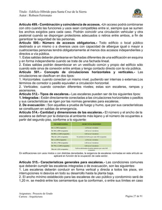 Título : Edificio Híbrido para Santa Cruz de la Sierra
Autor : Robson Ferronato
Asignatura : Proyecto de Grado
Carrera : Arquitectura Página 27 de 91
Artículo 499.- Combinación y coincidencia de accesos. -Un acceso podrá combinarse
con otro cuando las funciones y usos sean compatibles entre sí, siempre que se sumen
los anchos exigidos para cada caso. Podrán coincidir una circulación vehicular y otra
peatonal cuando se dispongan protectores adecuados o retiros entre ambos, a fin de
garantizar la seguridad de las personas.
Artículo 500.- Número de accesos obligatorios.- Todo edificio o local público
destinado a un mismo o a diversos usos con capacidad de albergue igual o mayor a
cuatrocientas personas tendrá obligatoriamente al menos dos accesos independientes y
directos a vía pública.
1. Estas salidas deberán plantearse en fachadas diferentes de una edificación en esquina
y en forma independiente cuando se trate de una fachada lineal.
2. Estas salidas podrán desembocar en un vestíbulo común y propio del edificio sólo
cuando este sirva de conexión entre ambas y tenga contacto directo con la vía pública.
Artículo 501.- Concepto de circulaciones horizontales y verticales.- Las
circulaciones se clasifican en dos tipos:
1. Horizontales: cuando conectan un mismo nivel, pudiendo ser internas o externas.Los
términos de corredor o pasillo equivalen a circulación horizontal.
2. Verticales: cuando conectan diferentes niveles; estas son escaleras, rampas y
ascensores.
Artículo 512.- Tipos de escaleras.- Las escaleras pueden ser de los siguientes tipos:
1. Integradas : Están directamente conectadas a las circulaciones horizontales o pasillos
y sus características se rigen por las normas generales para escaleras.
2. De evacuación : Son aquellas a prueba de fuego y humo, que por sus características
se constituyen en salidas de emergencia.
Artículo 514.- Cantidad y dimensiones de las escaleras.- El número y el ancho de la
escalera se definen por la distancia al ambiente más lejano y el número de ocupantes a
partir del segundo piso, conforme a lo siguiente:
En edificaciones con usos mixtos o con distintas densidades, la exigencia de escaleras normadas en este artículo se
aplicará en función de la ocupación de cada sector.
Artículo 515.- Características generales para escaleras.- Las condiciones comunes
que deberán cumplir las escaleras integradas o de evacuación, son las siguientes:
1. Las escaleras deberán conducir en forma vertical y directa a todos los pisos, sin
interrupciones ni desvíos en todo su desarrollo hasta la planta baja.
2. El ancho mínimo establecido para las escaleras de uso público y condominio será de
1,20 m. se medirá entre los cerramientos que la conforman, o entre sus límites en caso
 