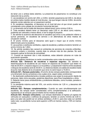 Título : Edificio Híbrido para Santa Cruz de la Sierra
Autor : Robson Ferronato
Asignatura : Proyecto de Grado
Carrera : Arquitectura Página 28 de 91
de tener uno o ambos lados abiertos. La presencia de pasamanos no constituye una
reducción de su ancho.
3. Las escaleras con ancho de1,20m. a 3,00m. tendrán pasamanos de 0,90 m. de altura
en ambos lados medido desde el nivel de piso ; las que tengan más de 3,00m. de ancho
deberán contar además con un pasamano central.
4. En escaleras integradas, el descanso en el nivel del piso al que sirven puede ser
considerado como pasaje de circulación horizontal del piso.
5. La dimensión de la huella del descanso deberá tener como mínimo 0,90 m.
6. Toda escalera deberá tener un descanso cada 2,50 m. de altura como máximo,
pudiendo ser colocado a menor altura, si así lo exige el proyecto.
7. Se admite la ausencia del descanso en escalera que sirva a una población inferior a
quince personas, en escaleras de servicio o en alternativas de otros medios de
circulación vertical.
8. El ancho mínimo para el descanso será igual o mayor que el ancho mínimo
determinado para la escalera.
9. Las puertas a vestíbulos ventilados, cajas de escaleras y salidas al exterior tendrán un
ancho mínimo de 1,00m.
10. Se admite escalera tipo caracol en ambientes de servicios de vivienda unifamiliar,
comercio unitario o minorista, cuando ésta no articule más de dos plantas. No será
necesario aplicar la fórmula de comodidad.
11. Cuando se requieran dos o más escaleras, estas deberán ubicarse en rutas de
evacuación opuestas.
12. Las escaleras mecánicas no serán consideradas como rutas de evacuación.
Artículo 520.- Distancia de escaleras a espacios seguros.- Se admitirá la
desembocadura de escaleras de uso masivo en espacios de circulación que disten no
más de 20,00 m. a espacio seguro o a vía pública. La separación máxima entre escaleras
o bloques de escaleras será de 30,00 m. La distancia desde una salida de escalera hasta
el punto más distante de la circulación que sirve no será mayor a 15,00 m.
Artículo 521.- Rampas peatonales.- El ancho de las rampas peatonales corresponderá
a la dimensión de los corredores a los cuales sirve, según estas condiciones :
1. Se destinarán preferentemente a locales públicos que exijan la evacuación rápida de
personas, tales como escuelas, graderías deportivas, para fines hospitalarios u otros.
2. Deberán tener pisos antideslizantes y protectores laterales, como muretes, paredes o
pasamanos.
3. La pendiente máxima será del 10%, con ancho mínimo de 1,20 m. y descanso del
mismo ancho.
Artículo 522.- Rampas complementarias.- Cuando se usen simultáneamente con
escaleras, las rampas serán consideradas como complementarias a la edificación,
ingresando en el cómputo para el diseño de los medios de salida.
Artículo 523.- Rampas vehiculares.- Las rampas destinadas al ingreso y/o egreso de
vehículos en subsuelos o edificios de parqueos, tendrán un ancho mínimo de 3,00 m.
para una sola ruta (podrá ser en ambos sentidos) y 6,00 m. para dos rutas (un sentido
cada ruta). La pendiente nunca será superior a 20% en tramos rectos y 16% en tramos
curvos.
 