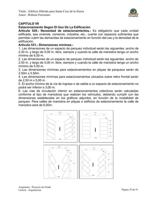 Título : Edificio Híbrido para Santa Cruz de la Sierra
Autor : Robson Ferronato
Asignatura : Proyecto de Grado
Carrera : Arquitectura Página 29 de 91
CAPITULO VII
Estacionamiento Según El Uso De La Edificación
Artículo 529.- Necesidad de estacionamientos.- Es obligatorio que cada unidad
edificada, sea vivienda, comercio, industria, etc., cuente con espacios suficientes que
permitan cubrir las demandas de estacionamiento en función del uso y la densidad de la
edificación.
Artículo 531.- Dimensiones mínimas.-
1. Las dimensiones de un espacio de parqueo individual serán las siguientes: ancho de
2,30 m. y largo de 5,00 m. libre, siempre y cuando la calle de maniobra tenga un ancho
mínimo de 6,00 m.
2. Las dimensiones de un espacio de parqueo individual serán las siguientes: ancho de
2,50 m. y largo de 5,00 m. libre, siempre y cuando la calle de maniobra tenga un ancho
mínimo de 5,00 m.
3. Las dimensiones mínimas para estacionamientos en playas de parqueos serán de
2,50m x 5,50m.
4. Las dimensiones mínimas para estacionamientos ubicados sobre retiro frontal serán
de 2,50 m x 5,00 m.
5. El ancho mínimo de la vía de ingreso o de salida a un espacio de estacionamiento no
podrá ser inferior a 3,00 m.
6. Las vías de circulación interior en estacionamientos colectivos serán calculadas
conforme al tipo de maniobras que realicen los vehículos, debiendo cumplir con las
dimensiones establecidas en los gráficos adjuntos, en función de la modalidad de
parqueo. Para calles de maniobra en playas o edificios de estacionamiento la calle de
maniobra será de 6,00m.
 