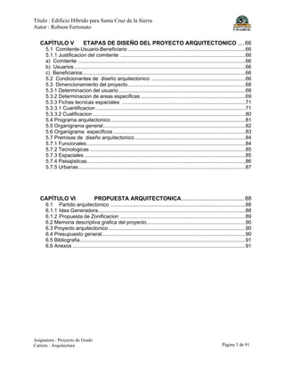 Título : Edificio Híbrido para Santa Cruz de la Sierra
Autor : Robson Ferronato
Asignatura : Proyecto de Grado
Carrera : Arquitectura Página 3 de 91
CAPÍTULO V ETAPAS DE DISEÑO DEL PROYECTO ARQUITECTONICO .... 66
5.1 Comitente-Usuario-Beneficiario .................................................................................66
5.1.1 Justificacion del comitente ......................................................................................66
a) Comitente ...................................................................................................................66
b) Usuarios......................................................................................................................66
c) Beneficiarios................................................................................................................66
5.2 Condicionantes de diseño arquitectonico .................................................................66
5.3 Dimencionamiento del proyecto.................................................................................68
5.3.1 Determinacion del usuario .......................................................................................68
5.3.2 Determinacion de areas especificas ........................................................................69
5.3.3 Fichas tecnicas espaciales .....................................................................................71
5.3.3.1 Cuantificacion .......................................................................................................71
5.3.3.2 Cualificacion .........................................................................................................80
5.4 Programa arquitectonico.............................................................................................81
5.5 Organigrama general..................................................................................................82
5.6 Organigrama especificos ...........................................................................................83
5.7 Premisas de diseño arquitectonico ............................................................................84
5.7.1 Funcionales .............................................................................................................84
5.7.2 Tecnologicas ...........................................................................................................85
5.7.3 Espaciales ...............................................................................................................85
5.7.4 Paisajisticas.............................................................................................................86
5.7.5 Urbanas...................................................................................................................87
CAPÍTULO VI PROPUESTA ARQUITECTONICA........................................ 88
6.1 Partido arquitectonico .............................................................................................88
6.1.1 Idea Generadora .....................................................................................................88
6.1.2 Propuesta de Zonificacion ......................................................................................89
6.2 Memoria descriptiva grafica del proyecto....................................................................90
6.3 Proyecto arquitectonico ..............................................................................................90
6.4 Presupuesto general...................................................................................................90
6.5 Bibliografia..................................................................................................................91
6.6 Anexos .......................................................................................................................91
 