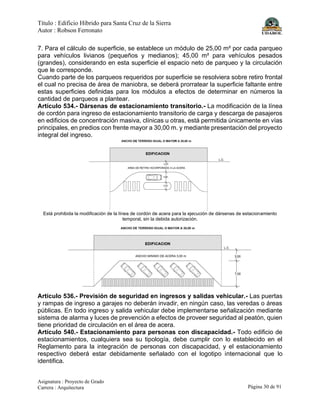 Título : Edificio Híbrido para Santa Cruz de la Sierra
Autor : Robson Ferronato
Asignatura : Proyecto de Grado
Carrera : Arquitectura Página 30 de 91
7. Para el cálculo de superficie, se establece un módulo de 25,00 m² por cada parqueo
para vehículos livianos (pequeños y medianos); 45,00 m² para vehículos pesados
(grandes), considerando en esta superficie el espacio neto de parqueo y la circulación
que le corresponde.
Cuando parte de los parqueos requeridos por superficie se resolviera sobre retiro frontal
el cual no precisa de área de maniobra, se deberá prorratear la superficie faltante entre
estas superficies definidas para los módulos a efectos de determinar en números la
cantidad de parqueos a plantear.
Artículo 534.- Dársenas de estacionamiento transitorio.- La modificación de la línea
de cordón para ingreso de estacionamiento transitorio de carga y descarga de pasajeros
en edificios de concentración masiva, clínicas u otras, está permitida únicamente en vías
principales, en predios con frente mayor a 30,00 m. y mediante presentación del proyecto
integral del ingreso.
Está prohibida la modificación de la línea de cordón de acera para la ejecución de dársenas de estacionamiento
temporal, sin la debida autorización.
Artículo 536.- Previsión de seguridad en ingresos y salidas vehicular.- Las puertas
y rampas de ingreso a garajes no deberán invadir, en ningún caso, las veredas o áreas
públicas. En todo ingreso y salida vehicular debe implementarse señalización mediante
sistema de alarma y luces de prevención a efectos de proveer seguridad al peatón, quien
tiene prioridad de circulación en el área de acera.
Artículo 540.- Estacionamiento para personas con discapacidad.- Todo edificio de
estacionamientos, cualquiera sea su tipología, debe cumplir con lo establecido en el
Reglamento para la integración de personas con discapacidad, y el estacionamiento
respectivo deberá estar debidamente señalado con el logotipo internacional que lo
identifica.
 