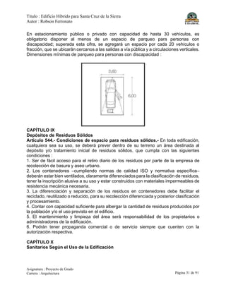 Título : Edificio Híbrido para Santa Cruz de la Sierra
Autor : Robson Ferronato
Asignatura : Proyecto de Grado
Carrera : Arquitectura Página 31 de 91
En estacionamiento público o privado con capacidad de hasta 30 vehículos, es
obligatorio disponer al menos de un espacio de parqueo para personas con
discapacidad; superada esta cifra, se agregará un espacio por cada 20 vehículos o
fracción, que se ubicarán cercanos a las salidas a vía pública y a circulaciones verticales.
Dimensiones mínimas de parqueo para personas con discapacidad :
CAPÍTULO IX
Depósitos de Residuos Sólidos
Artículo 544.- Condiciones de espacio para residuos sólidos.- En toda edificación,
cualquiera sea su uso, se deberá prever dentro de su terreno un área destinada al
depósito y/o tratamiento inicial de residuos sólidos, que cumpla con las siguientes
condiciones :
1. Ser de fácil acceso para el retiro diario de los residuos por parte de la empresa de
recolección de basura y aseo urbano.
2. Los contenedores –cumpliendo normas de calidad ISO y normativa específica–
deberán estar bien ventilados, claramente diferenciados para la clasificación de residuos,
tener la inscripción alusiva a su uso y estar construidos con materiales impermeables de
resistencia mecánica necesaria.
3. La diferenciación y separación de los residuos en contenedores debe facilitar el
reciclado, reutilizado o reducido, para su recolección diferenciada y posterior clasificación
y procesamiento.
4. Contar con capacidad suficiente para albergar la cantidad de residuos producidos por
la población y/o el uso previsto en el edificio.
5. El mantenimiento y limpieza del área será responsabilidad de los propietarios o
administradores de la edificación.
6. Podrán tener propaganda comercial o de servicio siempre que cuenten con la
autorización respectiva.
CAPÍTULO X
Sanitarios Según el Uso de la Edificación
 