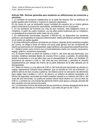 Título : Edificio Híbrido para Santa Cruz de la Sierra
Autor : Robson Ferronato
Asignatura : Proyecto de Grado
Carrera : Arquitectura Página 32 de 91
Artículo 546.- Normas generales para sanitarios en edificaciones de comercios y
servicios.-
1. La cantidad de sanitarios establecidos en la tabla del Artículo 553 se distribuirá en
partes iguales para hombres y mujeres en espacios separados.
En los casos en que se demuestre mayor cantidad de usuarios de un mismo género
podrá computarse la proporción equivalente, señalándose así en el proyecto.
2. En los sanitarios de hombres con más de dos inodoros, será obligatorio incluir un
mingitorio. A partir de cuatro inodoros, uno de ellos podrá sustituirse por un mingitorio,
no excediendo la proporción entre estos de uno a tres.
3. En edificaciones comerciales mayores a 600,00 m2, se dispondrán los sanitarios
públicos y de empleados en espacios diferenciados, distribuyéndose la cantidad indicada
en el cuadro en partes iguales.
4. En toda edificación pública o privada de uso masivo, además de los sanitarios exigidos
por norma, se obliga a tener al menos uno para cada género con las condiciones de
diseño para personas con discapacidad, según gráficos y las siguientes especificaciones:
4.1. Deberá contar como mínimo con un local destinado a baño con inodoro, lavamanos,
espejo, grifería y accesorios especiales.
4.2. El inodoro tendrá un plano de asiento a 0,50 m. del nivel del piso terminado, con
barrales metálicos laterales fijados de manera firme a pisos y paredes. El portarrollos
estará incorporado a uno de ellos para que el discapacitado lo utilice con facilidad. El
lavamanos se ubicará a 0,90 m. del nivel del piso terminado y permitirá el cómodo
desplazamiento por debajo del mismo de la parte delantera de la silla utilizada por el
discapacitado.
4.3. Sobre el mismo y a una altura de 0,95 m. del nivel del piso terminado se ubicará un
espejo, ligeramente inclinado hacia adelante, que no exceda de 10% de inclinación. La
grifería será la de tipo cruceta o palanca. Se deberá prever la colocación de elementos
para colgar ropa o toallas a 1,20 m. de altura y un sistema de alarma conectado a la
oficina de seguridad, accionado por botón pulsador ubicado a un máximo de 0,60 m. del
nivel del piso terminado. La puerta de acceso abrirá hacia afuera con una luz libre de
0,95 m, y contará con una manija fija adicional interior para apoyo y empuje ubicada del
lado opuesto a la que acciona la puerta.
4.4. La dimensión mínima del local será tal que permita el cómodo desplazamiento de la
silla de ruedas utilizada por el discapacitado, cuyo radio de giro es de 1,30 m.
 