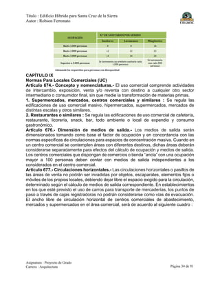 Título : Edificio Híbrido para Santa Cruz de la Sierra
Autor : Robson Ferronato
Asignatura : Proyecto de Grado
Carrera : Arquitectura Página 34 de 91
CAPÍTULO IX
Normas Para Locales Comerciales (UC)
Artículo 674.- Concepto y nomenclaturas.- El uso comercial comprende actividades
de intercambio, exposición, venta y/o reventa con destino a cualquier otro sector
intermediario o consumidor final, sin que medie la transformación de materias primas.
1. Supermercados, mercados, centros comerciales y similares : Se regula las
edificaciones de uso comercial masivo, hipermercados, supermercados, mercados de
distintas escalas y otros similares.
2. Restaurantes o similares : Se regula las edificaciones de uso comercial de cafetería,
restaurante, licorería, snack, bar, todo ambiente o local de expendio y consumo
gastronómico.
Artículo 676.- Dimensión de medios de salida.- Los medios de salida serán
dimensionados tomando como base el factor de ocupación y en concordancia con las
normas específicas de circulaciones para espacios de concentración masiva. Cuando en
un centro comercial se contemplen áreas con diferentes destinos, dichas áreas deberán
considerarse separadamente para efectos del cálculo de ocupación y medios de salida.
Los centros comerciales que dispongan de comercios o tienda “ancla” con una ocupación
mayor a 100 personas deben contar con medios de salida independientes a los
considerados en el centro comercial.
Artículo 677.- Circulaciones horizontales.- Las circulaciones horizontales o pasillos de
las áreas de venta no podrán ser invadidas por objetos, escaparates, elementos fijos o
móviles de los propios locales, debiendo dejar libre el espacio exigido para la circulación,
determinado según el cálculo de medios de salida correspondiente. En establecimientos
en los que esté previsto el uso de carros para transporte de mercaderías, los puntos de
paso a través de cajas registradoras no podrán considerarse como vías de evacuación.
El ancho libre de circulación horizontal de centros comerciales de abastecimiento,
mercados y supermercados en el área comercial, será de acuerdo al siguiente cuadro :
 