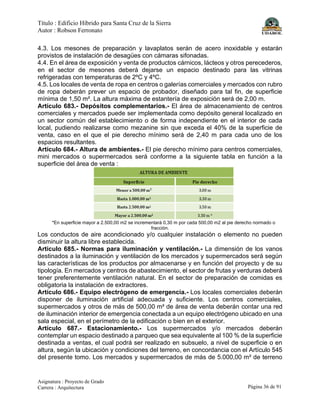 Título : Edificio Híbrido para Santa Cruz de la Sierra
Autor : Robson Ferronato
Asignatura : Proyecto de Grado
Carrera : Arquitectura Página 36 de 91
4.3. Los mesones de preparación y lavaplatos serán de acero inoxidable y estarán
provistos de instalación de desagües con cámaras sifonadas.
4.4. En el área de exposición y venta de productos cárnicos, lácteos y otros perecederos,
en el sector de mesones deberá dejarse un espacio destinado para las vitrinas
refrigeradas con temperaturas de 2ºC y 4ºC.
4.5. Los locales de venta de ropa en centros o galerías comerciales y mercados con rubro
de ropa deberán prever un espacio de probador, diseñado para tal fin, de superficie
mínima de 1,50 m². La altura máxima de estantería de exposición será de 2,00 m.
Artículo 683.- Depósitos complementarios.- El área de almacenamiento de centros
comerciales y mercados puede ser implementada como depósito general localizado en
un sector común del establecimiento o de forma independiente en el interior de cada
local, pudiendo realizarse como mezanine sin que exceda el 40% de la superficie de
venta, caso en el que el pie derecho mínimo será de 2,40 m para cada uno de los
espacios resultantes.
Artículo 684.- Altura de ambientes.- El pie derecho mínimo para centros comerciales,
mini mercados o supermercados será conforme a la siguiente tabla en función a la
superficie del área de venta :
*En superficie mayor a 2.500,00 m2 se incrementará 0,30 m por cada 500,00 m2 al pie derecho normado o
fracción.
Los conductos de aire acondicionado y/o cualquier instalación o elemento no pueden
disminuir la altura libre establecida.
Artículo 685.- Normas para iluminación y ventilación.- La dimensión de los vanos
destinados a la iluminación y ventilación de los mercados y supermercados será según
las características de los productos por almacenarse y en función del proyecto y de su
tipología. En mercados y centros de abastecimiento, el sector de frutas y verduras deberá
tener preferentemente ventilación natural. En el sector de preparación de comidas es
obligatoria la instalación de extractores.
Artículo 686.- Equipo electrógeno de emergencia.- Los locales comerciales deberán
disponer de iluminación artificial adecuada y suficiente. Los centros comerciales,
supermercados y otros de más de 500,00 m² de área de venta deberán contar una red
de iluminación interior de emergencia conectada a un equipo electrógeno ubicado en una
sala especial, en el perímetro de la edificación o bien en el exterior.
Artículo 687.- Estacionamiento.- Los supermercados y/o mercados deberán
contemplar un espacio destinado a parqueo que sea equivalente al 100 % de la superficie
destinada a ventas, el cual podrá ser realizado en subsuelo, a nivel de superficie o en
altura, según la ubicación y condiciones del terreno, en concordancia con el Artículo 545
del presente tomo. Los mercados y supermercados de más de 5.000,00 m² de terreno
 