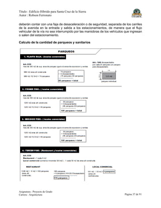 Título : Edificio Híbrido para Santa Cruz de la Sierra
Autor : Robson Ferronato
Asignatura : Proyecto de Grado
Carrera : Arquitectura Página 37 de 91
deberán contar con una faja de desaceleración o de seguridad, separada de los carriles
de la avenida en la entrada y salida a los estacionamientos, de manera que el flujo
vehicular de la vía no sea interrumpido por las maniobras de los vehículos que ingresan
o salen del estacionamiento.
Calculo de la cantidad de parqueos y sanitarios
 