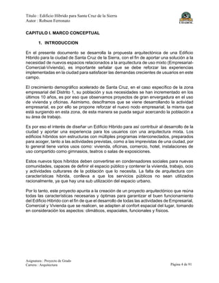 Título : Edificio Híbrido para Santa Cruz de la Sierra
Autor : Robson Ferronato
Asignatura : Proyecto de Grado
Carrera : Arquitectura Página 4 de 91
CAPITULO I. MARCO CONCEPTUAL
1. INTRODUCCION
En el presente documento se desarrolla la propuesta arquitectónica de una Edificio
Hibrido para la ciudad de Santa Cruz de la Sierra, con el fin de aportar una solución a la
necesidad de nuevos espacios relacionados a la arquitectura de uso mixto (Empresarial-
Comercial-Vivienda), es importante señalar que se debe reforzar las experiencias
implementadas en la ciudad para satisfacer las demandas crecientes de usuarios en este
campo.
El crecimiento demográfico acelerado de Santa Cruz, en el caso específico de la zona
empresarial del Distrito 1, su población y sus necesidades se han incrementado en los
últimos 10 años, es por eso que observamos proyectos de gran envergadura en el uso
de vivienda y oficinas. Asimismo, desciframos que se viene desarrollando la actividad
empresarial, es por ello se propone reforzar el nuevo nodo empresarial, la misma que
está surgiendo en esta zona, de esta manera se pueda seguir acercando la población a
su área de trabajo.
Es por eso el interés de diseñar un Edificio Hibrido para así contribuir al desarrollo de la
ciudad y aportar una experiencia para los usuarios con una arquitectura mixta. Los
edificios híbridos son estructuras con múltiples programas interconectados, preparados
para acoger, tanto a las actividades previstas, como a las imprevistas de una ciudad, por
lo general tiene varios usos como: vivienda, oficinas, comercio, hotel, instalaciones de
uso compartido como gimnasios, teatros o salas de exposiciones.
Estos nuevos tipos híbridos deben convertirse en condensadores sociales para nuevas
comunidades, capaces de definir el espacio público y contener la vivienda, trabajo, ocio
y actividades culturares de la población que lo necesita. La falta de arquitectura con
características hibrida, conlleva a que los servicios públicos no sean utilizados
racionalmente, ya que hay una sub utilización del espacio urbano.
Por lo tanto, este proyecto apunta a la creación de un proyecto arquitectónico que reúna
todas las características necesarias y óptimas para garantizar el buen funcionamiento
del Edificio Hibrido con el fin de que el desarrollo de todas las actividades de Empresarial,
Comercial y Vivienda que se realicen, se adapten al confort espacial del lugar, tomando
en consideración los aspectos: climáticos, espaciales, funcionales y físicos.
 
