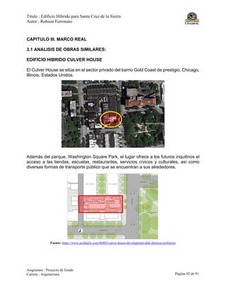 Título : Edificio Híbrido para Santa Cruz de la Sierra
Autor : Robson Ferronato
Asignatura : Proyecto de Grado
Carrera : Arquitectura Página 42 de 91
CAPITULO III. MARCO REAL
3.1 ANALISIS DE OBRAS SIMILARES:
EDIFICIO HIBRIDO CULVER HOUSE
El Culver House se sitúa en el sector privado del barrio Gold Coast de prestigio, Chicago,
Illinois, Estados Unidos.
Además del parque, Washington Square Park, el lugar ofrece a los futuros inquilinos el
acceso a las tiendas, escuelas, restaurantes, servicios cívicos y culturales, así como
diversas formas de transporte público que se encuentran a sus alrededores.
Fuente: https://www.archdaily.com/86803/culver-house-development-dirk-denison-architects
 