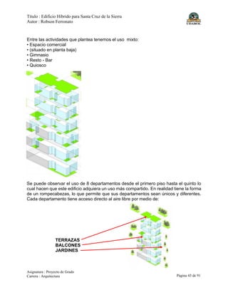 Título : Edificio Híbrido para Santa Cruz de la Sierra
Autor : Robson Ferronato
Asignatura : Proyecto de Grado
Carrera : Arquitectura Página 43 de 91
Entre las actividades que plantea tenemos el uso mixto:
• Espacio comercial
• (situado en planta baja)
• Gimnasio
• Resto - Bar
• Quiosco
Se puede observar el uso de 8 departamentos desde el primero piso hasta el quinto lo
cual hacen que este edificio adquiera un uso más compartido. En realidad tiene la forma
de un rompecabezas, lo que permite que sus departamentos sean únicos y diferentes.
Cada departamento tiene acceso directo al aire libre por medio de:
TERRAZAS
BALCONES
JARDINES
 