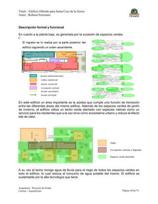 Título : Edificio Híbrido para Santa Cruz de la Sierra
Autor : Robson Ferronato
Asignatura : Proyecto de Grado
Carrera : Arquitectura Página 44 de 91
Descripción formal y funcional
En cuanto a la planta baja, es generada por la sucesión de espacios verdes.
C
En este edificio un área importante es la azotea que cumple una función de transición
entre las diferentes áreas del mismo edificio. Además de los espacios verdes de jardín
de invierno, el edificio utiliza un techo verde plantado con especies nativas como un
servicio para los residentes que a la vez sirve como ecosistema urbano y reduce el efecto
isla de calor.
A su vez el techo recoge agua de lluvia para el riego de todos los espacios verdes en
todo el edificio, lo cual reduce el consumo de agua potable del mismo. El edificio es
sustentable por la alta tecnología que tiene.
Estar
Circulación vertical y deposito
Espacio verde plantado
 