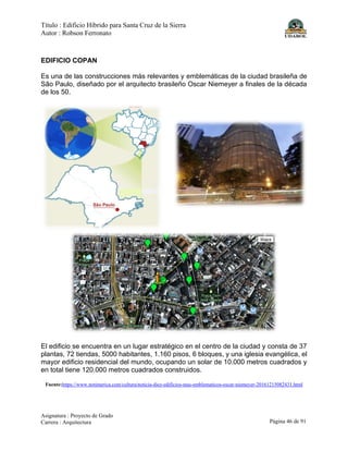 Título : Edificio Híbrido para Santa Cruz de la Sierra
Autor : Robson Ferronato
Asignatura : Proyecto de Grado
Carrera : Arquitectura Página 46 de 91
EDIFICIO COPAN
Es una de las construcciones más relevantes y emblemáticas de la ciudad brasileña de
São Paulo, diseñado por el arquitecto brasileño Oscar Niemeyer a finales de la década
de los 50.
El edificio se encuentra en un lugar estratégico en el centro de la ciudad y consta de 37
plantas, 72 tiendas, 5000 habitantes, 1.160 pisos, 6 bloques, y una iglesia evangélica, el
mayor edificio residencial del mundo, ocupando un solar de 10.000 metros cuadrados y
en total tiene 120.000 metros cuadrados construidos.
Fuente:https://www.notimerica.com/cultura/noticia-diez-edificios-mas-emblematicos-oscar-niemeyer-20161215082431.html
 