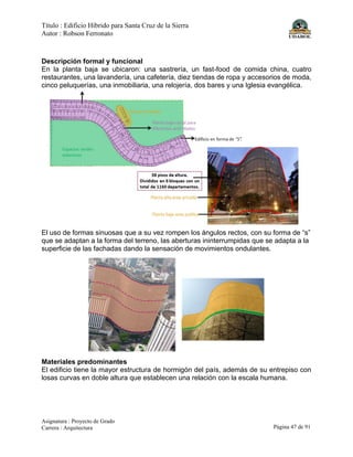 Título : Edificio Híbrido para Santa Cruz de la Sierra
Autor : Robson Ferronato
Asignatura : Proyecto de Grado
Carrera : Arquitectura Página 47 de 91
Descripción formal y funcional
En la planta baja se ubicaron: una sastrería, un fast-food de comida china, cuatro
restaurantes, una lavandería, una cafetería, diez tiendas de ropa y accesorios de moda,
cinco peluquerías, una inmobiliaria, una relojería, dos bares y una Iglesia evangélica.
El uso de formas sinuosas que a su vez rompen los ángulos rectos, con su forma de “s”
que se adaptan a la forma del terreno, las aberturas ininterrumpidas que se adapta a la
superficie de las fachadas dando la sensación de movimientos ondulantes.
Materiales predominantes
El edificio tiene la mayor estructura de hormigón del país, además de su entrepiso con
losas curvas en doble altura que establecen una relación con la escala humana.
 
