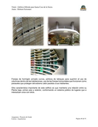 Título : Edificio Híbrido para Santa Cruz de la Sierra
Autor : Robson Ferronato
Asignatura : Proyecto de Grado
Carrera : Arquitectura Página 48 de 91
Franjas de hormigón armado curvos, pórticos de tabiques para suprimir el uso de
columnas dentro de las habitaciones, uso de las franjas horizontales que funcionan como
parasoles que protegen del extremo calor paulista a sus habitantes.
Otra característica importante de este edificio es que mantiene una relación entre su
Planta baja, primer piso y exterior, conformando un sistema público de lugares que e
interactúan unos con otros.
 
