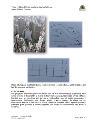 Título : Edificio Híbrido para Santa Cruz de la Sierra
Autor : Robson Ferronato
Asignatura : Proyecto de Grado
Carrera : Arquitectura Página 49 de 91
Doble altura para establecer buena relación edificio- escala urbana. Es la ubicación del
hall de acceso y comercios.
CONCLUSION:
Los proyectos similares que se muestran son los mas emblemáticos y ejemplos neto
sobre el tema a desarrollar, la forma de los volúmenes arquitectónicos en los edificios
hibridos que se muestran son curvos y rectángulos, con las áreas necesarias y
debidamente distribuidas, con dobles alturas y varios niveles de pisos que es
característica de un edificio hibrido. Estos proyectos similares dieron algunas pautas y
premisas para plantear el nuevo proyecto, asi mismo se distribuyeron las áreas y
sectores.
 