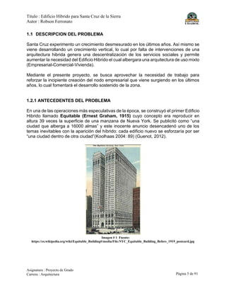 Título : Edificio Híbrido para Santa Cruz de la Sierra
Autor : Robson Ferronato
Asignatura : Proyecto de Grado
Carrera : Arquitectura Página 5 de 91
1.1 DESCRIPCION DEL PROBLEMA
Santa Cruz experimento un crecimiento desmesurado en los últimos años. Así mismo se
viene desarrollando un crecimiento vertical, lo cual por falta de intervenciones de una
arquitectura hibrida genera una descentralización de los servicios sociales y permite
aumentar la necesidad del Edificio Hibrido el cual albergara una arquitectura de uso mixto
(Empresarial-Comercial-Vivienda).
Mediante el presente proyecto, se busca aprovechar la necesidad de trabajo para
reforzar la incipiente creación del nodo empresarial que viene surgiendo en los últimos
años, lo cual fomentará el desarrollo sostenido de la zona.
1.2.1 ANTECEDENTES DEL PROBLEMA
En una de las operaciones más especulativas de la época, se construyó el primer Edificio
Hibrido llamado Equitable (Ernest Graham, 1915) cuyo concepto era reproducir en
altura 39 veces la superficie de una manzana de Nueva York. Se publicitó como “una
ciudad que alberga a 16000 almas” y este inocente anuncio desencadenó uno de los
temas inevitables con la aparición del híbrido: cada edificio nuevo se esforzaría por ser
“una ciudad dentro de otra ciudad”(Koolhaas 2004: 89) (Guenot, 2012).
Imagen # 1 Fuente:
https://es.wikipedia.org/wiki/Equitable_Building#/media/File:NYC_Equitable_Building_Before_1919_postcard.jpg
 