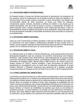 Título : Edificio Híbrido para Santa Cruz de la Sierra
Autor : Robson Ferronato
Asignatura : Proyecto de Grado
Carrera : Arquitectura Página 50 de 91
3.1.1 SITUACION AMBITO INTERNACIONAL
En Estados Unidos y Europa los híbridos permitieron la apropiación y la aceptación de
los usuarios, fueron la incorporación de la escala humana en todos los aspectos y la
correcta fusión de la ciudad vertical y horizontal. A pesar del tamaño y los ideales casi
monumentales detrás de estos proyectos, se busca que todos los espacios,
circulaciones, plazas, terrazas, esculturas y edificios se realicen a una escala que no
resulte abrumadora, sino que invite al usuario a recorrer y experimentar. El diseño de
estos proyectos tanto a escala arquitectónica como urbana permitió llevar a cabo un
emprendimiento donde el objetivo primordial no es la explotación vertical del suelo sino
la suma de espacios verticales y horizontales de distintos usos que actúan en conjunto y
se complementan.
3.1.2 SITUACION AMBITO NACIONAL
Cada vez más inversionistas en Bolivia apuestan a este tipo de edificios. Se puede ver
un crecimiento muy claro dirigido a edificaciones verticales de gran escala como un
hibrido, que se apueste a este tipo de emprendimientos hace que cada vez más personas
quieran vivir en edificios de este tipo o en zonas donde haya uno cercano.
3.1.3 SITUACION AMBITO LOCAL
Un referente clave es el edificio La Riviera Residencias, está ubicada dentro del centro
Empresarial Equipetrol, sede de empresas de renombre internacional como Repsol,
Petrobras, Total, Kimberly Clark, Basf Quimica y Dow Agrosciences. El proyecto posee
cercanía a importantes colegios privados, universidades, hoteles de 5 estrellas, y nuevos
desarrollos de shopping malls ( Beauty Plaza y Mall Ventura). Así mismo cuenta con
acceso cercano al "Urubo", reserva ecológica y área eco-turística de Santa Cruz,
actualmente en consolidación como el mayor polo de desarrollo residencial. El grupo
hotelero "Marriott" y "Sheraton" exclusivos para ejecutivos de 5 estrellas, proyectan
inaugurarse dentro el Triángulo de Oro de Santa Cruz en 2017 y 2018 respectivamente.
3.1.4 CONCLUSIONES DEL MARCO REAL
Los híbridos son intervenciones con un alto impacto que trasciende su entorno inmediato,
relacionando el edificio con un territorio que escapa los límites físicos de la intervención.
Los edificios híbridos desde su génesis en la ciudad americana a principios de siglo XX
buscan llevar el concepto de escala al límite. Esta búsqueda es posibilitada por los
nuevos avances tecnológicos y las nuevas posibilidades ofrecidas por la construcción en
acero, pero últimamente alimentada y promovida por los desarrolladores privados que
buscan obtener un máximo de rentabilidad de parcelas cuyo costo se encontraba en
constante aumento. La única limitante a su tamaño son las restricciones normativas y
técnicas. Que estos edificios hallan devenido plurifuncionales es una consecuencia de
su dimensión, ya que debido a los vaivenes de la economía resultaba cada vez menos
 