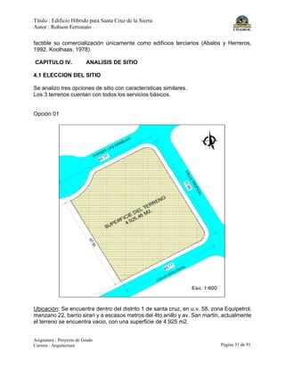 Título : Edificio Híbrido para Santa Cruz de la Sierra
Autor : Robson Ferronato
Asignatura : Proyecto de Grado
Carrera : Arquitectura Página 51 de 91
factible su comercialización únicamente como edificios terciarios (Abalos y Herreros,
1992. Koolhaas, 1978)
CAPITULO IV. ANALISIS DE SITIO
4.1 ELECCION DEL SITIO
Se analizo tres opciones de sitio con características similares.
Los 3 terrenos cuentan con todos los servicios básicos.
Opción 01
Ubicación: Se encuentra dentro del distrito 1 de santa cruz, en u.v. 58, zona Equipetrol,
manzano 22, barrio sirari y a escasos metros del 4to anillo y av. San martin, actualmente
el terreno se encuentra vacio, con una superficie de 4.925 m2.
 