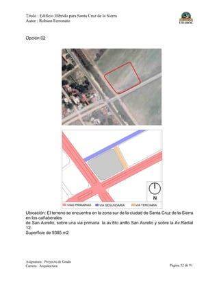 Título : Edificio Híbrido para Santa Cruz de la Sierra
Autor : Robson Ferronato
Asignatura : Proyecto de Grado
Carrera : Arquitectura Página 52 de 91
Opción 02
Ubicación: El terreno se encuentra en la zona sur de la ciudad de Santa Cruz de la Sierra
en los cañaberales
de San Aurelio, sobre una via primaria la av.6to anillo San Aurelio y sobre la Av.Radial
12.
Superficie de 9385 m2
 