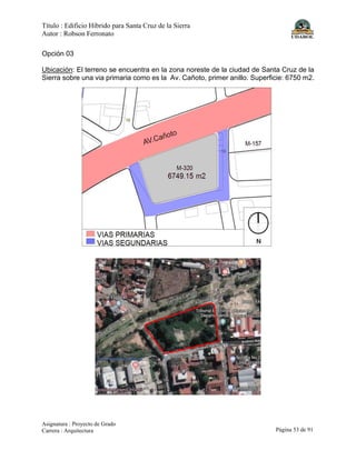 Título : Edificio Híbrido para Santa Cruz de la Sierra
Autor : Robson Ferronato
Asignatura : Proyecto de Grado
Carrera : Arquitectura Página 53 de 91
Opción 03
Ubicación: El terreno se encuentra en la zona noreste de la ciudad de Santa Cruz de la
Sierra sobre una via primaria como es la Av. Cañoto, primer anillo. Superficie: 6750 m2.
 