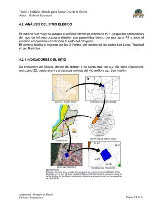 Título : Edificio Híbrido para Santa Cruz de la Sierra
Autor : Robson Ferronato
Asignatura : Proyecto de Grado
Carrera : Arquitectura Página 54 de 91
4.2. ANÁLISIS DEL SITIO ELEGIDO
El terreno que mejor se adapta el edificio hibrido es el terreno #01, ya que las condiciones
del tipo de infraestructura a diseñar son permitidas dentro de esa zona F3 y todo el
entorno empresarial condiciona al éxito del proyecto.
El terreno facilita el ingreso por los 3 frentes del terreno en las calles Los Lirios, Tropical
y Las Ramblas.
4.2.1 INDICADORES DEL SITIO
Se encuentra en Bolivia, dentro del distrito 1 de santa cruz, en u.v. 58, zona Equipetrol,
manzano 22, barrio sirari y a escasos metros del 4to anillo y av. San martin.
 