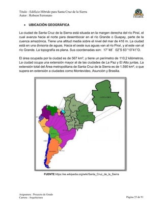 Título : Edificio Híbrido para Santa Cruz de la Sierra
Autor : Robson Ferronato
Asignatura : Proyecto de Grado
Carrera : Arquitectura Página 55 de 91
• UBICACIÓN GEOGRÁFICA
La ciudad de Santa Cruz de la Sierra está situada en la margen derecha del río Piraí, el
cual avanza hacia el norte para desembocar en el río Grande o Guapay, parte de la
cuenca amazónica. Tiene una altitud media sobre el nivel del mar de 416 m. La ciudad
está en una divisoria de aguas. Hacia el oeste sus aguas van al río Piraí, y al este van al
río Grande. La topografía es plana. Sus coordenadas son: 17º48′02”S 63º10”41”O.
El área ocupada por la ciudad es de 567 km², y tiene un perímetro de 110,2 kilómetros.
La ciudad ocupa una extensión mayor al de las ciudades de La Paz y El Alto juntas. La
extensión total del Área metropolitana de Santa Cruz de la Sierra es de 1.590 km², o que
supera en extensión a ciudades como Montevideo, Asunción y Brasilia.
FUENTE:https://es.wikipedia.org/wiki/Santa_Cruz_de_la_Sierra
 