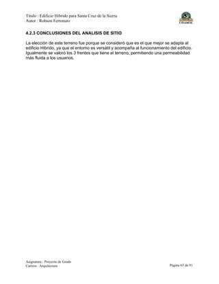 Título : Edificio Híbrido para Santa Cruz de la Sierra
Autor : Robson Ferronato
Asignatura : Proyecto de Grado
Carrera : Arquitectura Página 65 de 91
4.2.3 CONCLUSIONES DEL ANALISIS DE SITIO
La elección de este terreno fue porque se consideró que es el que mejor se adapta al
edificio Hibrido, ya que el entorno es versátil y acompaña al funcionamiento del edificio.
Igualmente se valoró los 3 frentes que tiene el terreno, permitiendo una permeabilidad
más fluida a los usuarios.
 