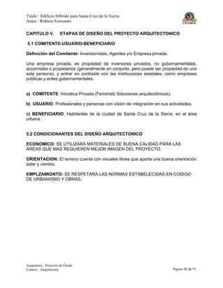 Título : Edificio Híbrido para Santa Cruz de la Sierra
Autor : Robson Ferronato
Asignatura : Proyecto de Grado
Carrera : Arquitectura Página 66 de 91
CAPITULO V. ETAPAS DE DISEÑO DEL PROYECTO ARQUITECTONICO
5.1 COMITENTE-USUARIO-BENEFICIARIO
Definición del Comitente: Inversionistas, Agentes y/o Empresa privada.
Una empresa privada, es propiedad de inversores privados, no gubernamentales,
accionistas o propietarios (generalmente en conjunto, pero puede ser propiedad de una
sola persona), y entrar en contraste con las instituciones estatales, como empresas
públicas y entes gubernamentales.
a) COMITENTE: Iniciativa Privada (Ferronato Soluciones arquitectónicas).
b) USUARIO: Profesionales y personas con visión de integración en sus actividades.
c) BENEFICIARIO: Habitantes de la ciudad de Santa Cruz de la Sierra, en el área
urbana.
5.2 CONDICIONANTES DEL DISEÑO ARQUITECTONICO
ECONOMICO: SE UTILIZARÁ MATERIALES DE BUENA CALIDAD PARA LAS
AREAS QUE MAS REQUIEREN MEJOR IMAGEN DEL PROYECTO.
ORIENTACION: El terreno cuenta con visuales libres que aporta una buena orientación
solar y vientos.
EMPLZAMIONTO: SE RESPETARA LAS NORMAS ESTABELECIDAS EN CODIGO
DE URBANISMO Y OBRAS.
 