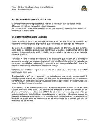Título : Edificio Híbrido para Santa Cruz de la Sierra
Autor : Robson Ferronato
Asignatura : Proyecto de Grado
Carrera : Arquitectura Página 68 de 91
5.3 DIMENSIONAMIENTO DEL PROYECTO
El dimensionamiento del proyecto fue en base a un estudio que se realizo en las
diferentes normativas nacionales e internacionales.
Se tomo también como referencia edificios del mismo tipo en otras ciudades y edificios
híbridos de la misma área.
5.3.1 DETERMINACION DEL USUARIO
Para identificar el usuario en este tipo de edificación vertical dentro de la ciudad, es
necesario conocer el grupo de personas que se interese por este tipo de edificación.
El tipo de necesidades y posibilidades de cada usuario es diferente, así que tomando
como base los aspectos psicológicos, económicos y sociales, establecimos el nivel del
proyecto. Los usuarios del edificio hibrido serán variados ya que ocuparan vivienda,
comercio y oficina.
Foráneos: • Para usuarios de negocios o del extranjero, que residen en la ciudad por
razones de trabajo, inversionistas, investigadores, etc. Hace falta un tipo de vivienda que
cubra sus necesidades, más que todo que cuente con la seguridad en todo momento,
cercanía a servicios y a centros de negocios o trabajo.
Solteros o divorciados: • según una encuesta en el 2008 hay 14 divorcios en cada 100
matrimonios en el país.
Parejas sin hijos: • El hecho de adquirir una vivienda para este tipo de usuarios es difícil,
por el pequeño número de usuarios y el alto costo de mantenimiento de las viviendas
horizontales, en cambio con esta propuesta se tendrían opciones de áreas comunes para
esparcimiento mínimas necesarias.
Estudiantes: • Para foráneos que vienen a estudiar en universidades cercanas como
Udabol, UAGRM entre otras. Las estadísticas arrojadas a través un sondeo en los
jóvenes universitarios, señalan que el 10% de los jóvenes viven en departamentos, ya
sea de residencias estudiantiles o departamentos en general, y el resto se adecúa en
casas de asistencia o compartiendo el espacio entre varios en casas horizontales con
espacios de sobra, esto es determinado en el sector norte de la ciudad, por falta de
existencia de los mismos.
 