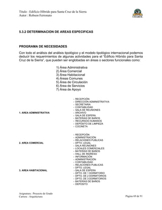 Título : Edificio Híbrido para Santa Cruz de la Sierra
Autor : Robson Ferronato
Asignatura : Proyecto de Grado
Carrera : Arquitectura Página 69 de 91
5.3.2 DETERMINACION DE AREAS ESPECIFICAS
PROGRAMA DE NECESIDADES
Con todo el análisis del análisis tipológico y el modelo tipológico internacional podemos
deducir los requerimientos de algunas actividades para el “Edificio Híbrido para Santa
Cruz de la Sierra”, que pueden ser englobadas en áreas o sectores funcionales como:
1) Área Administrativa
2) Área Comercial
3) Área Habitacional
4) Áreas Comunes
5) Área de Circulación
6) Área de Servicios
7) Área de Apoyo
- RECEPCIÓN
- DIRECCIÓN ADMINISTRATIVA
- SECRETARIA
- CONTABILIDAD
- SALA DE REUNIONES
1. AREA ADMINISTRATIVA - ARCHIVO
- SALA DE ESPERA
- BATERIAS DE BAÑOS
- RECURSOS HUMANOS
- DEPÓSITO DE LIMPIEZA
- COCINETA
- RECEPCIÓN
- ADMINISTRACIÓN
- RELACIONES PUBLICAS
2. AREA COMERCIAL - DPTO. LEGAL
- SALA REUNIONES
- LOCALES COMERCIALES
- BATERÍAS DE BAÑOS
- HALL DE INGRESO
- INFORMACIÓN
- ADMINISTRACIÓN
- CONTABILIDAD
- RELACIONES PUBLICAS
- DPTO. LEGAL
3. AREA HABITACIONAL - SALA DE ESPERA
- DPTO. DE 1 DORMITORIO
- DPTO. DE 2 DORMITORIOS
- DPTO. DE 3 DORMITORIOS
- BATERÍAS DE BAÑOS
- DEPOSITO
 