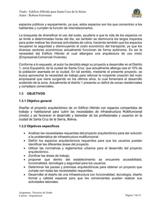 Título : Edificio Híbrido para Santa Cruz de la Sierra
Autor : Robson Ferronato
Asignatura : Proyecto de Grado
Carrera : Arquitectura Página 7 de 91
espacios públicos y equipamiento, ya que, estos espacios son los que concentran a los
habitantes y cumplen la función de interrelacionarlos.
La búsqueda de diversificar el uso del suelo, ayudaría a que la vida de los espacios no
se limite a determinadas horas del dia, así también se disminuiría los largos trayectos
para poder realizar las diversas actividades de rutina, haciendo también que los espacios
recuperen la seguridad y disminuyendo el costo económico del transporte; ya que los
diversos sectores económicos actualmente funcionan de forma autónoma. Es asi la
necesidad del Edificio Hibrido el cual albergara una arquitectura de uso mixto
(Empresarial-Comercial-Vivienda).
Conforme a lo expuesto, el autor ha decidido elegir su proyecto a desarrollar en el Distrito
1, zona Equipetrol, de la ciudad de Santa Cruz, que actualmente alberga casi el 15% de
la población asentada en la ciudad. En tal sentido, mediante el presente proyecto, se
busca aprovechar la necesidad de trabajo para reforzar la incipiente creación del nodo
empresarial que viene surgiendo en los últimos años, lo cual fomentará el desarrollo
sostenido de la zona. Actualmente el distrito 1 presenta un deficit de zonas residenciales
y complejos comerciales.
1.3 OBJETIVOS
1.3.1 Objetivo general
Diseñar el proyecto arquitectónico de un Edificio Hibrido con espacios compartidos de
trabajo y habitacional para cubrir las necesidades de infraestructura Multifuncional
(mixta) y así favorecer el desarrollo y bienestar de los profesionales y usuarios en la
ciudad de Santa Cruz de la Sierra, Bolivia.
1.3.2 Objetivos específicos
• Analizar las necesidades requeridas del proyecto arquitectónico para dar solución
a la problemática de infraestructura multifuncional.
• Definir los espacios arquitectónicos requeridos para que los usuarios puedan
identificar las diferentes áreas del proyecto.
• Utilizar las normativas y reglamentos urbanos para el desarrollo del proyecto
arquitectónico.
• Zonificar las áreas de trabajo.
• proponer que dentro del establecimiento se encuentre accesibilidad,
funcionalidad, tecnología y seguridad para los usuarios.
• Determinar las pautas y premisas arquitectónicas para obtener un proyecto que
cumpla con todas las necesidades requeridas.
• Desarrollar el diseño de una infraestructura con funcionalidad, tecnología, diseño
formal y calidad espacial para que los comerciantes puedan realizar sus
actividades laborales.
 
