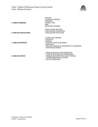 Título : Edificio Híbrido para Santa Cruz de la Sierra
Autor : Robson Ferronato
Asignatura : Proyecto de Grado
Carrera : Arquitectura Página 70 de 91
- PISCINA
- SALON DE EVENTOS
- GIMNASIO
4. AREAS COMUNES - SAUNA Y SPA
- BAR
- BATERÍAS DE BAÑOS
- CIRCULACION VERTICAL
- CIRCULACION HORIZONTAL
6. AREA DE CIRCULACION - CIRCULACION VEHICULAR
- CUARTO DE LIMPIEZA
- DEPOSITO
- BODEGA
7. AREA DE SERVICIO - CONTROL VEHICULAR+BAÑO
- PARQUEOS
- AREA DE GUARDIA DE SEGURIDAD Y/O CONSERJE
- BATERIAS DE BAÑOS
- AREA DE BASURA (CONTENEDORES)
- CUARTO ELECTRICO DE ACOMETIDAS
8. AREA DE APOYO - TANQUE DE RESERVA DE AGUA POTABLE
- TRANSFORMADOR ELECTRICO
- SALA DE MAQUINAS
 