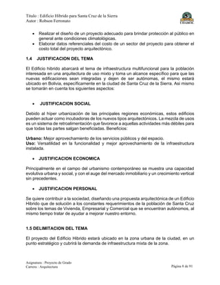 Título : Edificio Híbrido para Santa Cruz de la Sierra
Autor : Robson Ferronato
Asignatura : Proyecto de Grado
Carrera : Arquitectura Página 8 de 91
• Realizar el diseño de un proyecto adecuado para brindar protección al público en
general ante condiciones climatológicas.
• Elaborar datos referenciales del costo de un sector del proyecto para obtener el
costo total del proyecto arquitectónico.
1.4 JUSTIFICACION DEL TEMA
El Edificio hibrido abarcará el tema de infraestructura multifuncional para la población
interesada en una arquitectura de uso mixto y toma un alcance específico para que las
nuevas edificaciones sean integradas y dejen de ser autónomas, el mismo estará
ubicado en Bolivia, específicamente en la ciudad de Santa Cruz de la Sierra. Asi mismo
se tomarán en cuenta los siguientes aspectos:
• JUSTIFICACION SOCIAL
Debido al híper urbanización de las principales regiones económicas, estos edificios
pueden actuar como incubadoras de los nuevos tipos arquitectónicos. La mezcla de usos
es un sistema de retroalimentación que favorece a aquellas actividades más débiles para
que todas las partes salgan beneficiadas. Beneficios:
Urbano: Mejor aprovechamiento de los servicios públicos y del espacio.
Uso: Versatilidad en la funcionalidad y mejor aprovechamiento de la infraestructura
instalada.
• JUSTIFICACION ECONOMICA
Principalmente en el campo del urbanismo contemporáneo se muestra una capacidad
evolutiva urbana y social, y con el auge del mercado inmobiliario y un crecimiento vertical
sin precedentes.
• JUSTIFICACION PERSONAL
Se quiere contribuir a la sociedad, diseñando una propuesta arquitectónica de un Edificio
Hibrido que de solución a los constantes requerimientos de la población de Santa Cruz
sobre los temas de Vivienda, Empresarial y Comercial que se encuentran autónomos, al
mismo tiempo tratar de ayudar a mejorar nuestro entorno.
1.5 DELIMITACION DEL TEMA
El proyecto del Edificio Hibrido estará ubicado en la zona urbana de la ciudad, en un
punto estratégico y cubrirá la demanda de infraestructura mixta de la zona.
 