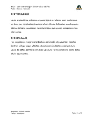 Título : Edificio Híbrido para Santa Cruz de la Sierra
Autor : Robson Ferronato
Asignatura : Proyecto de Grado
Carrera : Arquitectura Página 85 de 91
5.7.2 TECNOLOGICA
La piel arquitectónica protege en un porcentaje de la radiación solar, manteniendo
las áreas bien climatizadas sin exceder el uso eléctrico de los aires acondicionados
además de lograr espacios con mayor iluminación que generan percepciones mas
interesantes.
5.7.3 ESPACIALES
Hay espacios que requieren grandes luces para recibir a los usuarios y hacerlos
Sentir en un lugar seguro y fácil de adaptarse como indica la neuroarquitectura.
La piel del edificio permite la entrada de luz natural y el funcionamiento óptimo de las
alturas equidistantes.
 