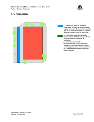 Título : Edificio Híbrido para Santa Cruz de la Sierra
Autor : Robson Ferronato
Asignatura : Proyecto de Grado
Carrera : Arquitectura Página 86 de 91
5.7.4 PAISAJISTICA
La calle que se abrio en el terreno
logra que el vehiculo del usuario pueda
ingresar al terreno de manera mas rapida
que en los estacionamientos de subsuelo
pero con el mismo nivel de seguridad.
Se procuro que las areas verdes del
edificio rodeen al hibrido para que desde
cualquier punto se pueda ver la
vegetacion
ya que como nos indica la
neuroarquitecutar el color verde y le
vegetacion proporciona un sentimiento
confianza y esperanza en los usuarios de
esta menera seran mas edificientes en
sus actividades.
 