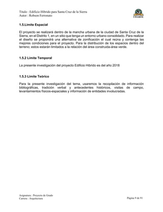 Título : Edificio Híbrido para Santa Cruz de la Sierra
Autor : Robson Ferronato
Asignatura : Proyecto de Grado
Carrera : Arquitectura Página 9 de 91
1.5.Limite Espacial
El proyecto se realizará dentro de la mancha urbana de la ciudad de Santa Cruz de la
Sierra, en el Distrito 1, en un sitio que tenga un entorno urbano consolidado. Para realizar
el diseño se propondrá una alternativa de zonificación el cual reúna y contenga las
mejores condiciones para el proyecto. Para la distribución de los espacios dentro del
terreno; estos estarán limitados a la relación del área construida-área verde.
1.5.2 Límite Temporal
La presente investigación del proyecto Edificio Hibrido es del año 2018
1.5.3 Limite Teórico
Para la presente investigación del tema, usaremos la recopilación de información
bibliográficas, tradición verbal y antecedentes históricos, visitas de campo,
levantamientos físicos-espaciales y información de entidades involucradas.
 