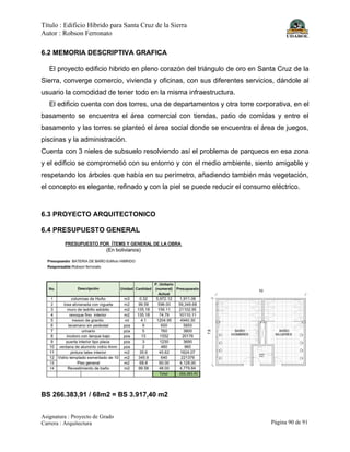 Título : Edificio Híbrido para Santa Cruz de la Sierra
Autor : Robson Ferronato
Asignatura : Proyecto de Grado
Carrera : Arquitectura Página 90 de 91
6.2 MEMORIA DESCRIPTIVA GRAFICA
El proyecto edificio hibrido en pleno corazón del triángulo de oro en Santa Cruz de la
Sierra, converge comercio, vivienda y oficinas, con sus diferentes servicios, dándole al
usuario la comodidad de tener todo en la misma infraestructura.
El edificio cuenta con dos torres, una de departamentos y otra torre corporativa, en el
basamento se encuentra el área comercial con tiendas, patio de comidas y entre el
basamento y las torres se planteó el área social donde se encuentra el área de juegos,
piscinas y la administración.
Cuenta con 3 nieles de subsuelo resolviendo así el problema de parqueos en esa zona
y el edificio se comprometió con su entorno y con el medio ambiente, siento amigable y
respetando los árboles que había en su perímetro, añadiendo también más vegetación,
el concepto es elegante, refinado y con la piel se puede reducir el consumo eléctrico.
6.3 PROYECTO ARQUITECTONICO
6.4 PRESUPUESTO GENERAL
BS 266.383,91 / 68m2 = BS 3.917,40 m2
 