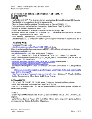 Título : Edificio Híbrido para Santa Cruz de la Sierra
Autor : Robson Ferronato
Asignatura : Proyecto de Grado
Carrera : Arquitectura Página 91 de 91
Un promedio de U$ 560 m2 x 28.699,00m2 = U$ 16.071,440
6.5 BIBLIOGRAFIA
LIBROS :
- Neufert Ernst (1997) Arte de proyectar en arquitectura, Editorial Gustavo Gill;España.
- Plazola Cisneros, principios de dimensionamiento.
- Plan de Desarrollo Municipal de Santa Cruz de la Sierra (2009-2013).
- Culturas Nativas en Santa Cruz. Santa Cruz de la Sierra. GDSCZ. (2013).
- Parejas, A. (1991). Historia de Santa Cruz.
- EDIFICIOS HÍBRIDOS. nuevas formas de habitar en el siglo XXI.
- Culturas nativas en Santa Cruz - Bolivia, 2013, Secretaría de Educación y Cultura
Gobierno Departamental de Santa Cruz.
- PLOT Plan de Ordenamiento Urbano Territorial.
- Libro Hibridos XXL, El limite entre edificio y ciudad por Guillermo Gosalbo Guenot 2012.
PAGINAS WEB :
- Navegador Google earth.
- http://biblioteca.usac.edu.gt/tesis/02/02_1554.pdf, tesis.
-https://habitatgecollectiu.wordpress.com/2014/01/16/edificios-hibridos-nuevas-formas-
de-habitar-en-el-siglo-xxi/
- www.boliviacontact.com. Las Misiones de Chiquitos.
- INE. (2012). Censo, 2012. En I. N. Estadística, Censo 2012. Santa Cruz, Bolivia.
- https://es.wikipedia.org/wiki/Santa_Cruz_de_la_Sierra Planificación. (29 de abril de
2017). Santa Cruz de la Sierra.
- https://es.wikipedia.org/wiki/Santa_Cruz_de_la_Sierra Wetterdienst, D.
- https://es.wikipedia.org/wiki/Empresa_privada.
- boliviacontact.com (2011). «Las Misiones de Chiquitos». Consultado el 15 de agosto de
2011.
- http://www.concejomunicipalscz.gob.bo/mapas-utiles/mapa-de-las-sub-alcaldias.php
Mapa Distrito Municipal 1.
- http://www.arranz.net/web.arch-mag.com/4/anc/04.html - Gallego, P. WAM04: Edificio
Híbrido. Recuperado el 12 de Junio de 2016, de Arranz.
REGLAMENTOS :
- LEY Nº 482 DE ENERO DE 2014 (Ley de Gobiernos Autónomos Municipales).
- REGLAMENTO BOLIVIANO DE LA CONSTRUCCION.
- CODIGO DE URBANISMO Y OBRAS (Gobierno Autonomo Municipal de Santa Cruz
de la Sierra-Bolivia).
TESIS :
- Evelyn Aguilar Morales (Marzo de 2017). Edificio Hibrido en Ate-Lima. Lima-Peru, 97
paginas.
- Julio Hernan Barrera Pinzon (2014). Edificio hibrido como dispositivo para revitalizar
centros urbanos. Bogota-Colombia, 30 paginas.
 