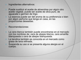 Ingredientes alternativos:Puede sustituir el aceite de almendras por algún otro aceite vegetal, puede ser aceite de oliva puro, de aguacate o germen de trigo. La esencia puede ser del aroma de su preferencia o bien por algún perfume que tenga en casa, en las proporciones deseadas.  Recomendaciones:La cera blanca también puede encontrarse en el mercado con los nombres de: cera de abejas blanca, cera amarilla blanqueada o cera de abejas blanqueada. La lanolina también es conocida en el mercado como grasa de lana refinada.Suspenda su uso si se presenta alguna alergia en el cuerpo.