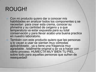 ROUGH!Con mi producto quiero dar a conocer mis habilidades en analizar todos los componentes q se necesitan  para crear esta crema, conocer su phmetria y su cantidad de oxigeno y a que temperatura va estar expuesta para su total conservación y para llevar acabo una buena practica en nuestro laboratorio.También con este producto quiero que las personas q lo vayan a usar se sientan muy cómodas aplicándoselo , ya q tiene una fragancia muy agradable , totalmente original q se va a hacer con cierto proceso. HUMECTA MUY BIEN TU PIEL , sobre todo para aquellas personas que sufren de resequedad!
