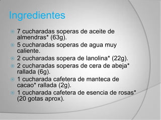 Ingredientes 7 cucharadas soperas de aceite de almendras* (63g). 5 cucharadas soperas de agua muy caliente. 2 cucharadas sopera de lanolina* (22g). 2 cucharadas soperas de cera de abeja* rallada (6g). 1 cucharada cafetera de manteca de cacao* rallada (2g).1 cucharada cafetera de esencia de rosas* (20 gotas aprox). 